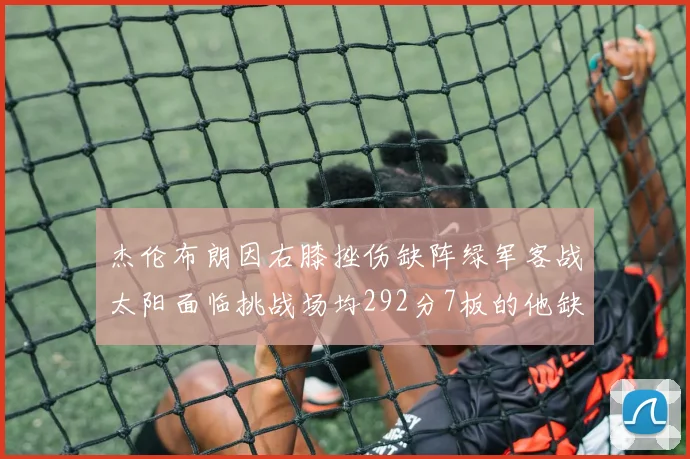 杰伦布朗因右膝挫伤缺阵绿军客战太阳面临挑战场均292分7板的他缺席影响大