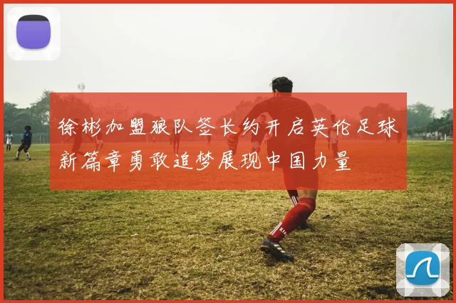 徐彬加盟狼队签长约开启英伦足球新篇章勇敢追梦展现中国力量