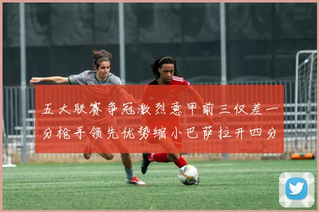 五大联赛争冠激烈意甲前三仅差一分枪手领先优势缩小巴萨拉开四分差距