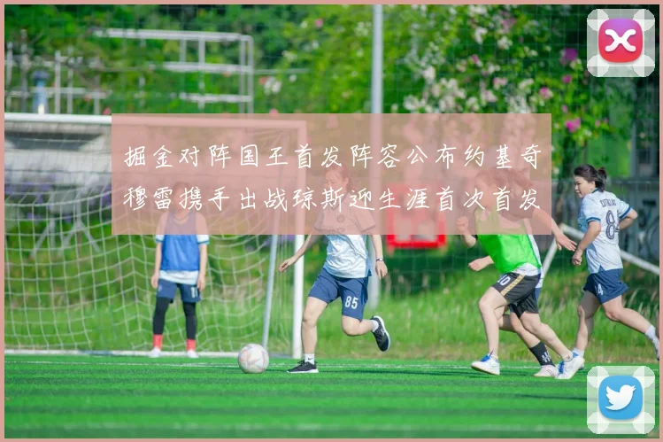 掘金对阵国王首发阵容公布约基奇穆雷携手出战琼斯迎生涯首次首发机会