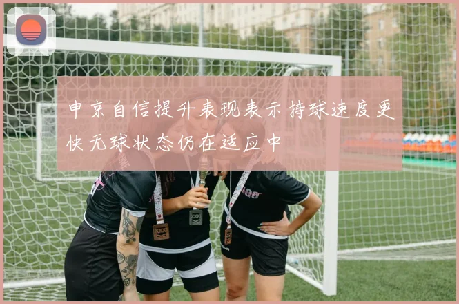 申京自信提升表现表示持球速度更快无球状态仍在适应中