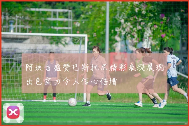 阿坎吉盛赞巴斯托尼精彩表现展现出色实力令人信心倍增