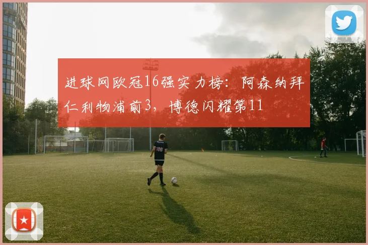 进球网欧冠16强实力榜：阿森纳拜仁利物浦前3，博德闪耀第11