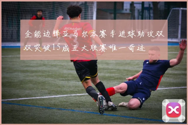 全能边锋亚马尔本赛季进球助攻双双突破15成五大联赛唯一奇迹