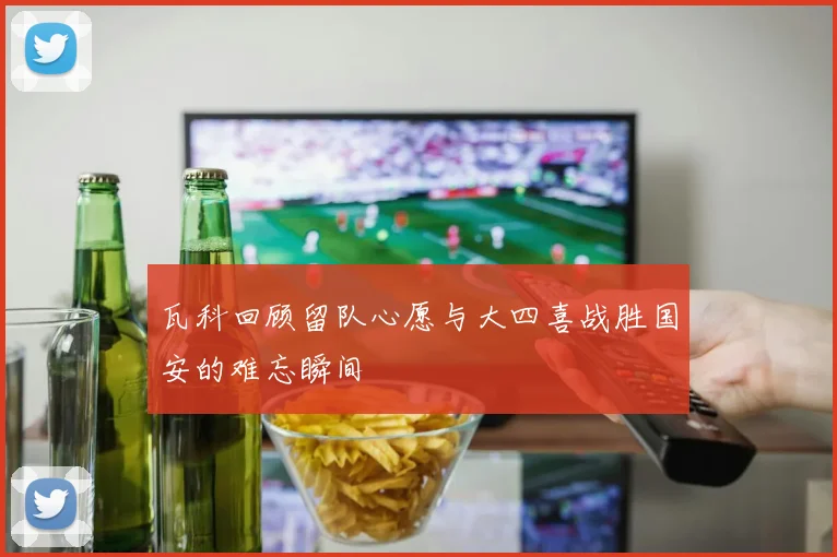 瓦科回顾留队心愿与大四喜战胜国安的难忘瞬间