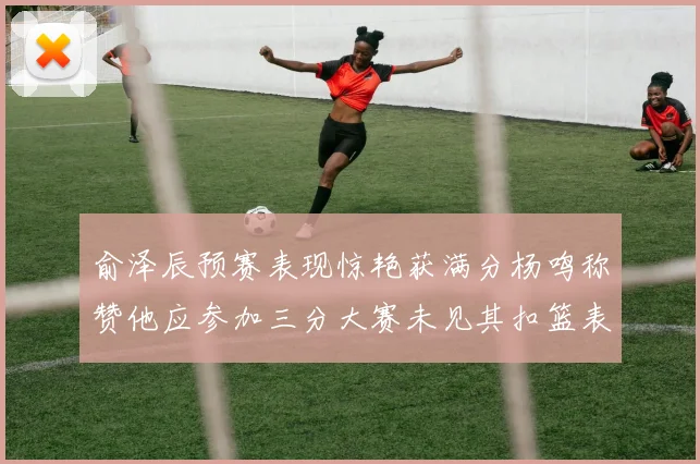 俞泽辰预赛表现惊艳获满分杨鸣称赞他应参加三分大赛未见其扣篮表现