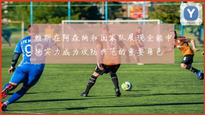 赖斯在阿森纳和国家队展现全能中场实力成为攻防典范的重要角色