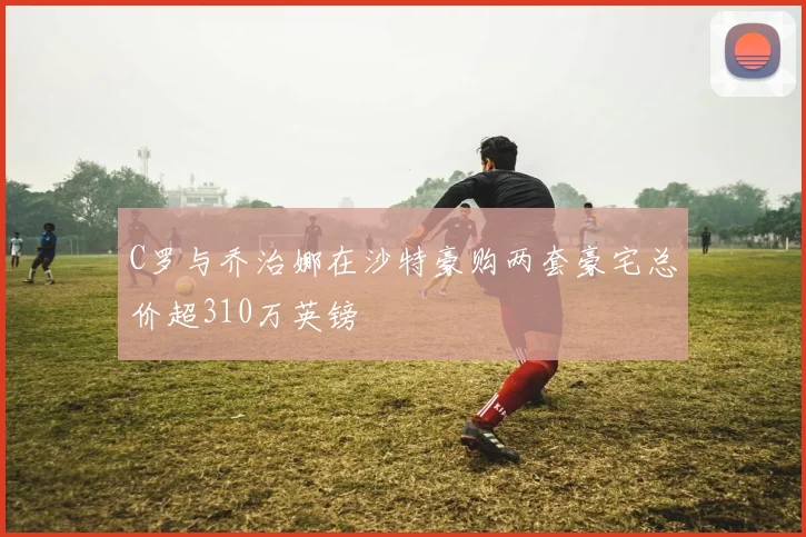 C罗与乔治娜在沙特豪购两套豪宅总价超310万英镑