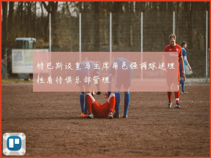 特巴斯谈皇马主席角色强调球迷理性看待俱乐部管理