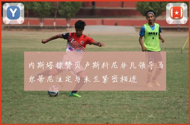 内斯塔称赞贝卢斯科尼非凡领导马尔蒂尼注定与米兰紧密相连