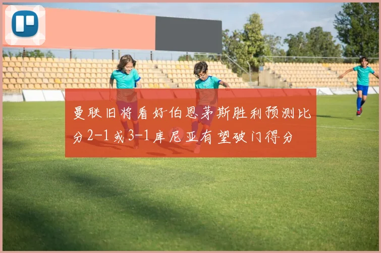 曼联旧将看好伯恩茅斯胜利预测比分2-1或3-1库尼亚有望破门得分