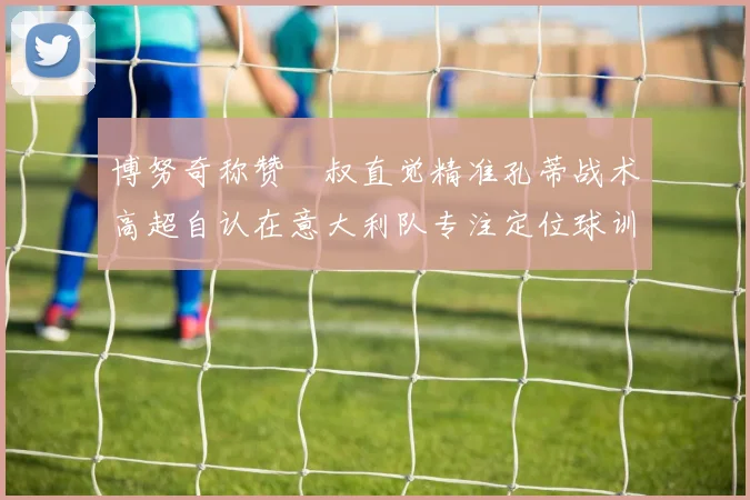 博努奇称赞囧叔直觉精准孔蒂战术高超自认在意大利队专注定位球训练