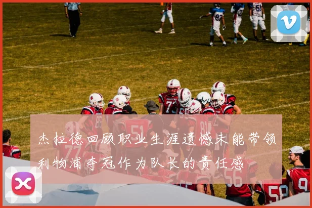 杰拉德回顾职业生涯遗憾未能带领利物浦夺冠作为队长的责任感