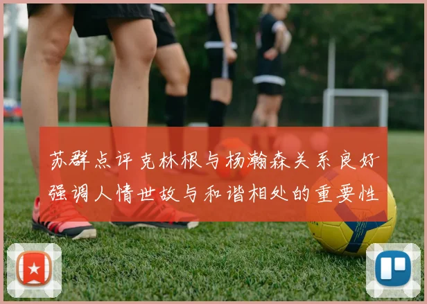 苏群点评克林根与杨瀚森关系良好强调人情世故与和谐相处的重要性