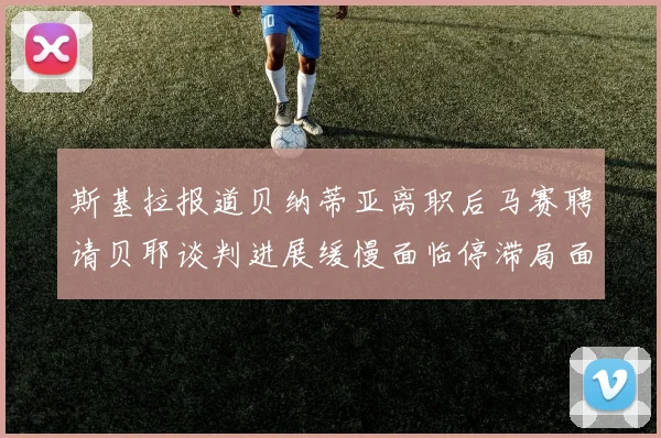 斯基拉报道贝纳蒂亚离职后马赛聘请贝耶谈判进展缓慢面临停滞局面