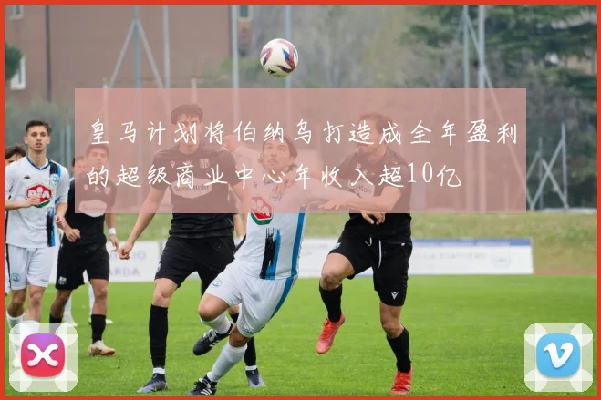 皇马计划将伯纳乌打造成全年盈利的超级商业中心年收入超10亿