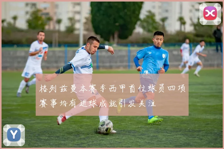 格列兹曼本赛季西甲首位球员四项赛事均有进球成就引发关注