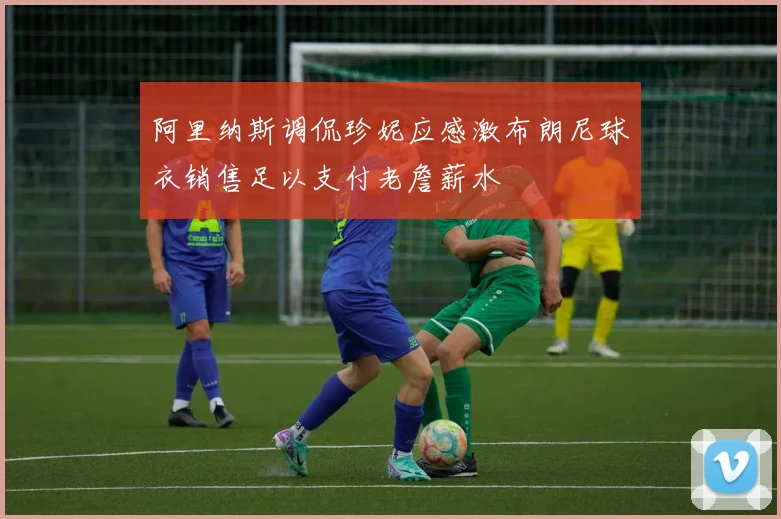 阿里纳斯调侃珍妮应感激布朗尼球衣销售足以支付老詹薪水