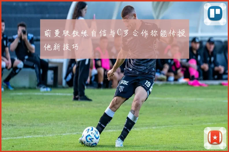 前曼联教练自信与C罗合作称能传授他新技巧