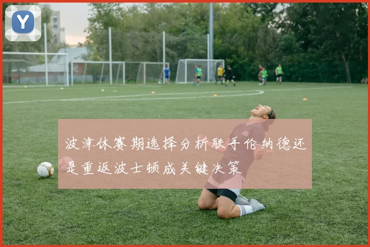 波津休赛期选择分析联手伦纳德还是重返波士顿成关键决策