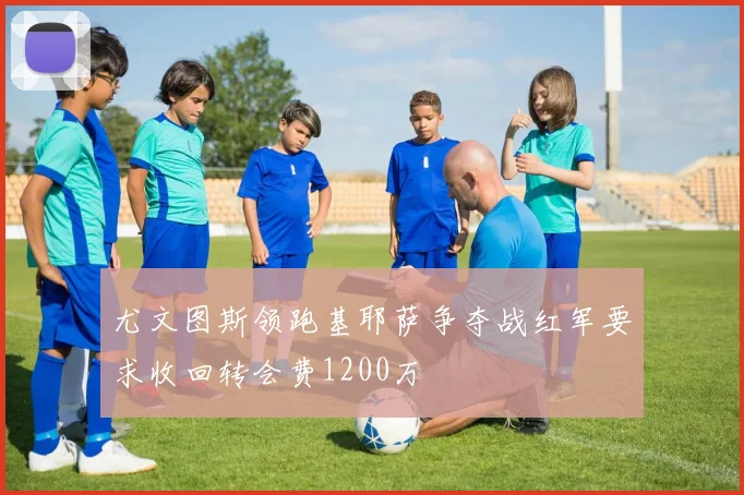 尤文图斯领跑基耶萨争夺战红军要求收回转会费1200万