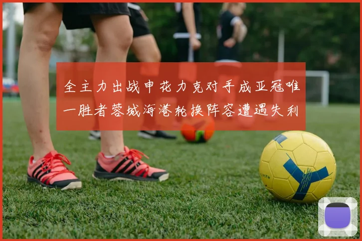全主力出战申花力克对手成亚冠唯一胜者蓉城海港轮换阵容遭遇失利