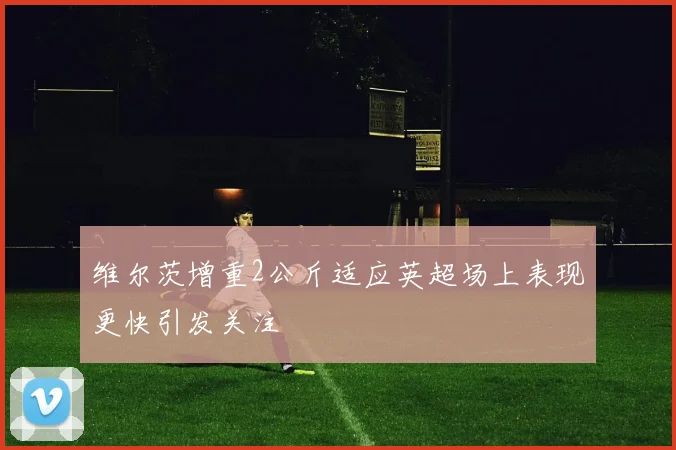 维尔茨增重2公斤适应英超场上表现更快引发关注