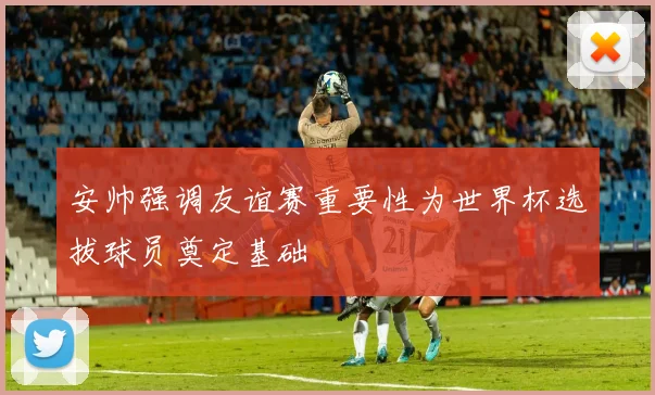 安帅强调友谊赛重要性为世界杯选拔球员奠定基础