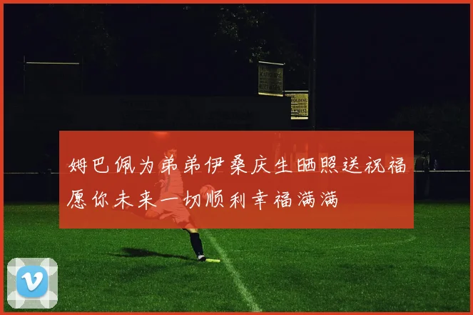 姆巴佩为弟弟伊桑庆生晒照送祝福愿你未来一切顺利幸福满满