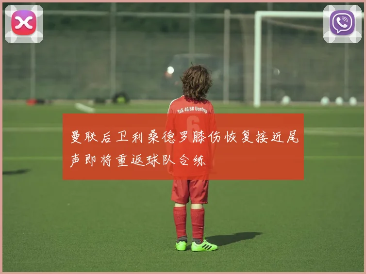 曼联后卫利桑德罗膝伤恢复接近尾声即将重返球队合练