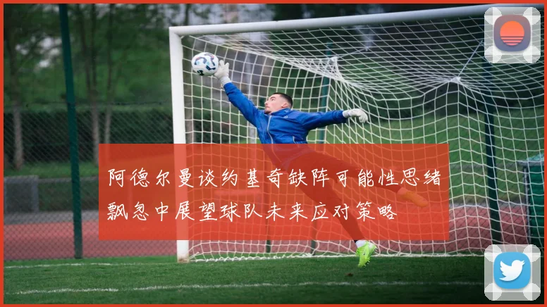 阿德尔曼谈约基奇缺阵可能性思绪飘忽中展望球队未来应对策略