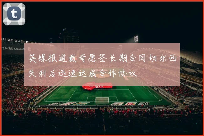 英媒报道戴奇愿签长期合同切尔西失利后迅速达成合作协议