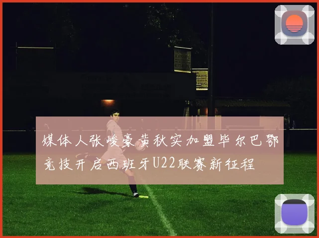 媒体人张峻豪黄秋实加盟毕尔巴鄂竞技开启西班牙U22联赛新征程
