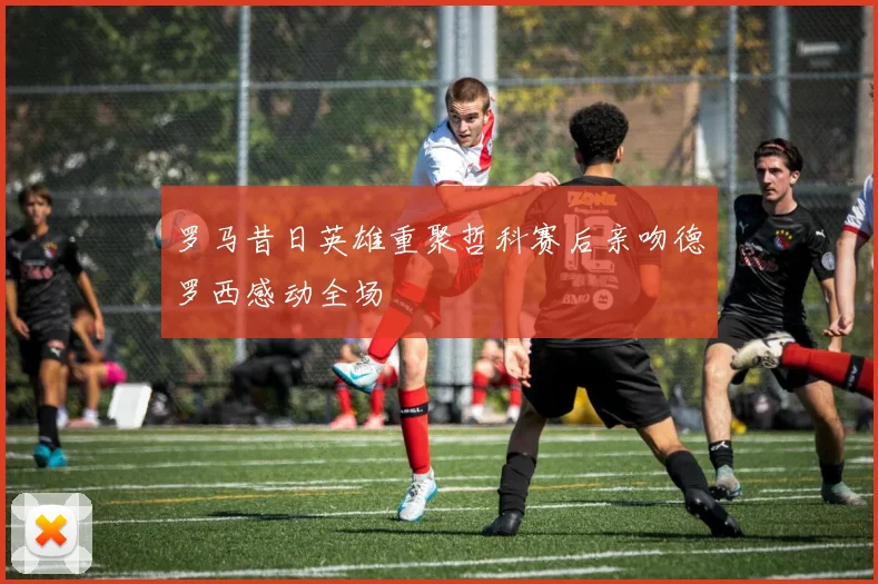 罗马昔日英雄重聚哲科赛后亲吻德罗西感动全场