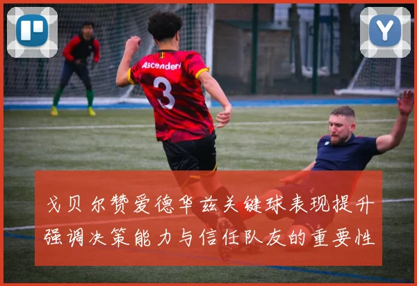 戈贝尔赞爱德华兹关键球表现提升强调决策能力与信任队友的重要性
