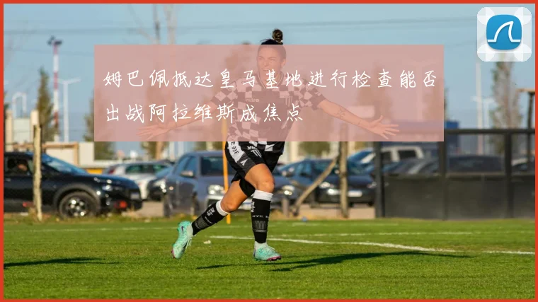姆巴佩抵达皇马基地进行检查能否出战阿拉维斯成焦点