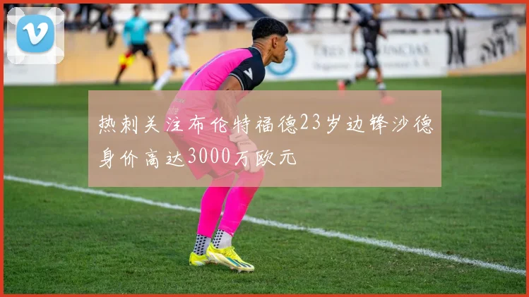 热刺关注布伦特福德23岁边锋沙德身价高达3000万欧元