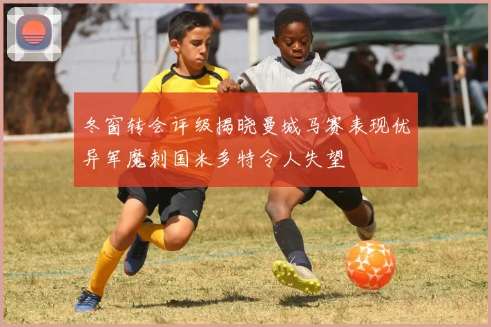 冬窗转会评级揭晓曼城马赛表现优异军魔刺国米多特令人失望