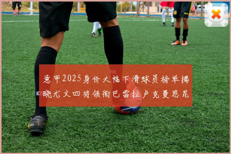 意甲2025身价大幅下滑球员榜单揭晓尤文四将领衔巴雷拉卢克曼恩昆库在列