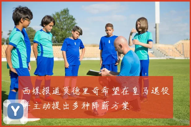西媒报道莫德里奇希望在皇马退役并主动提出多种降薪方案