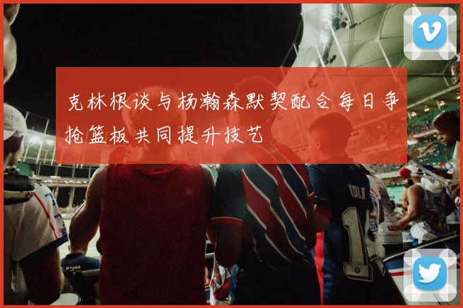 克林根谈与杨瀚森默契配合每日争抢篮板共同提升技艺