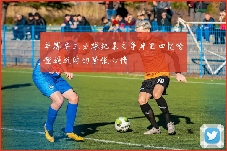 单赛季三分球纪录之争库里回忆哈登逼近时的紧张心情