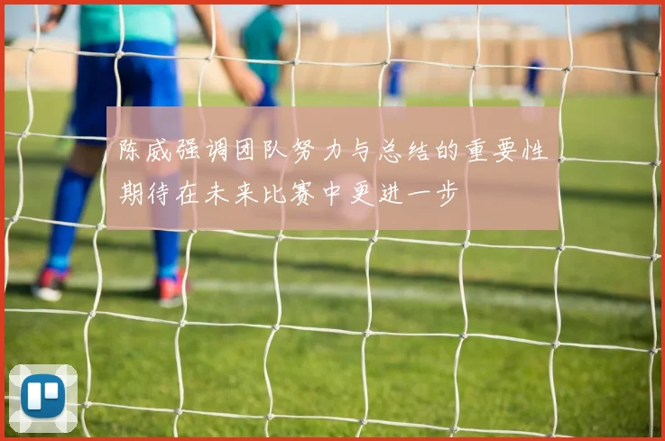 陈威强调团队努力与总结的重要性期待在未来比赛中更进一步
