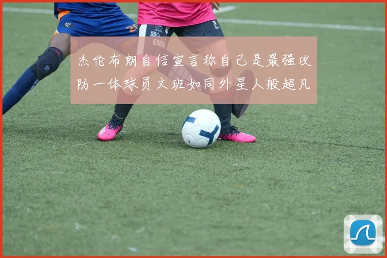 杰伦布朗自信宣言称自己是最强攻防一体球员文班如同外星人般超凡脱俗